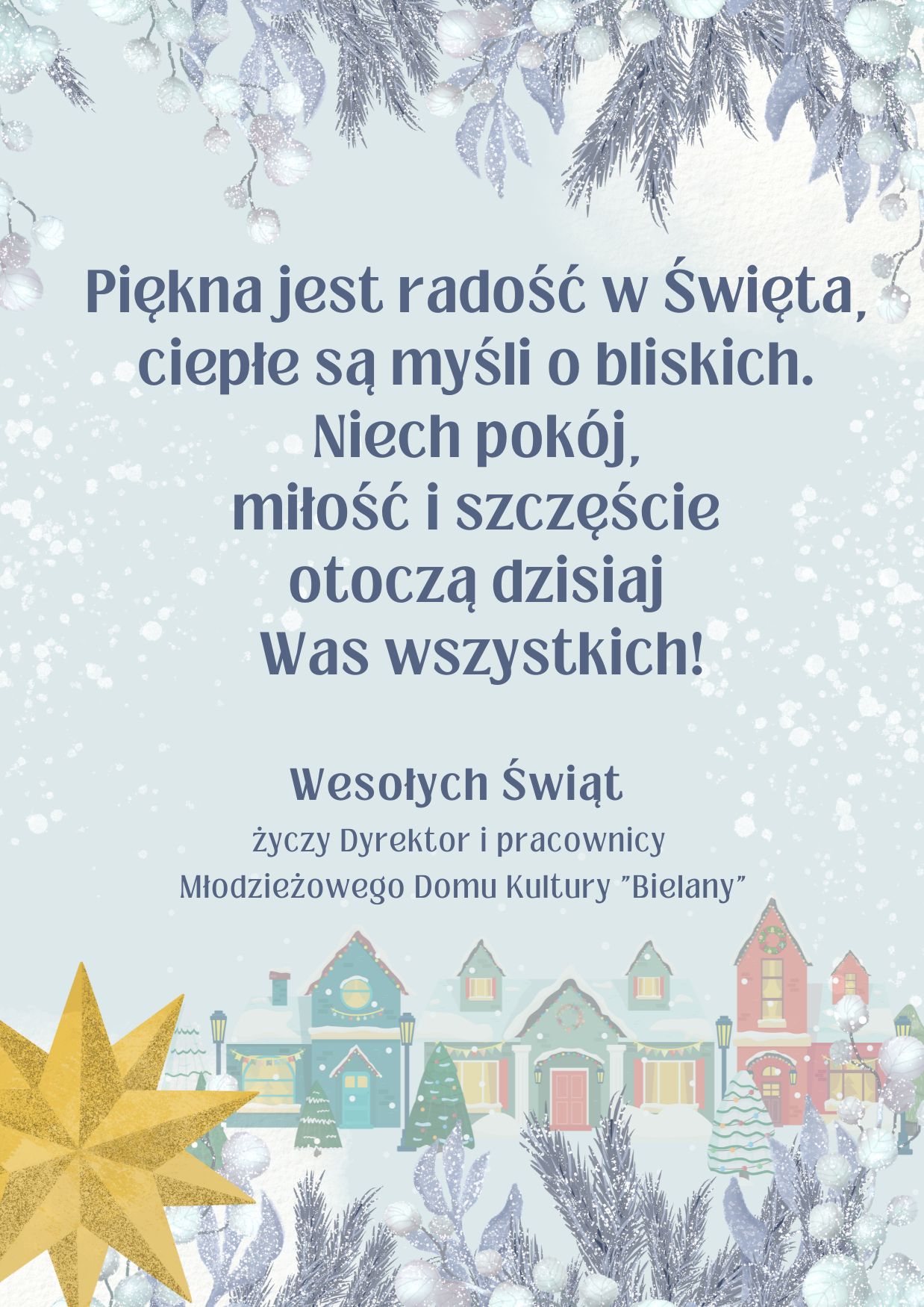 kartka świąteczna  z  tekstem: 
Piękna jest radość w Święta, ciepłe są myśli o bliskich. 
Niech pokój, miłość i szczęście otoczą dzisiaj Was wszystkich! 
Wesołych Świąt życzy 
Dyrektor i pracownicy Młodzieżowego Domu Kultury "Bielany"
Tło kartki jasne, niebieskie, domy zima, gwiazda, gałązki.