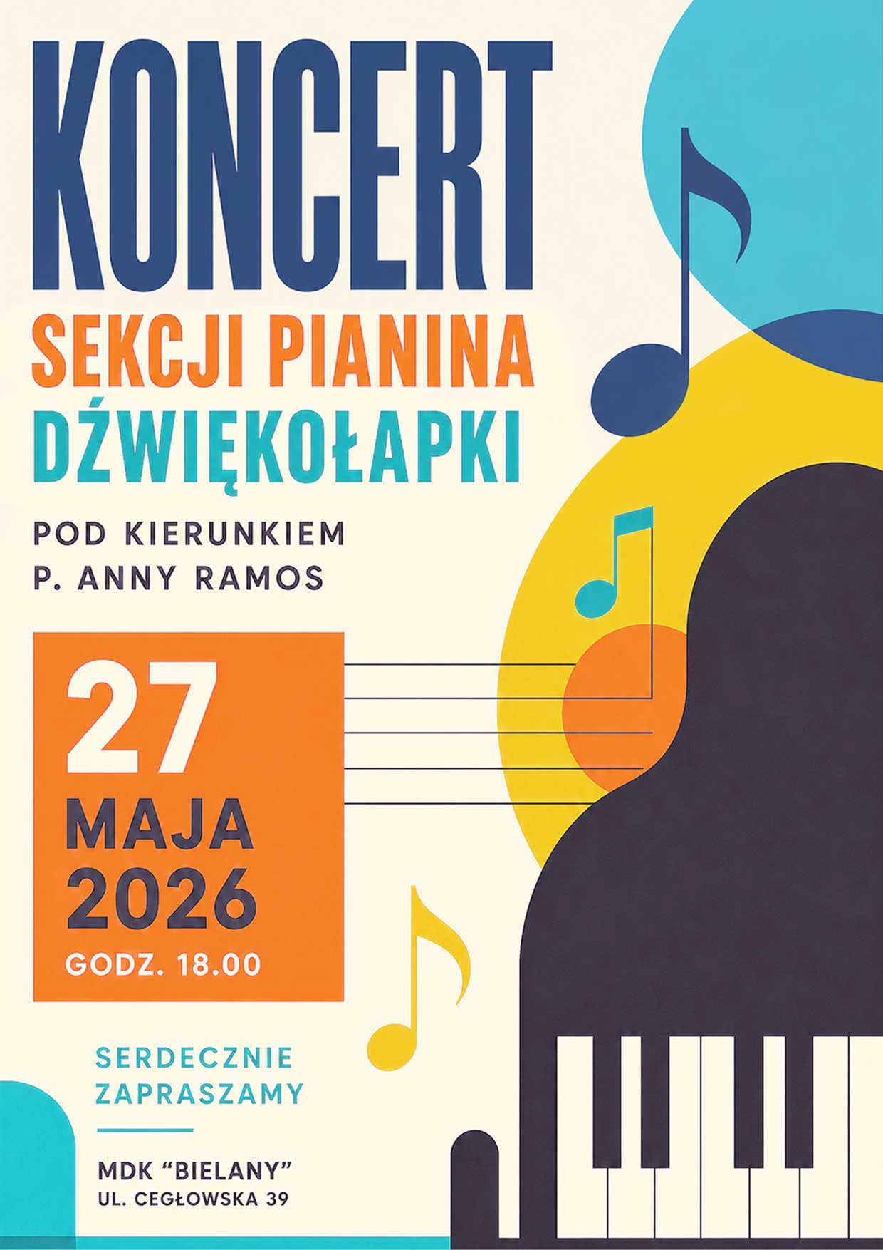 Plakat koncertu o nowoczesnej, kolorowej grafice z motywem nut i klawiatury fortepianu.
Widoczny duży napis:
KONCERT
SEKCJI PIANINA
DŹWIĘKOŁAPKI
Dodatkowa informacja:
POD KIERUNKIEM P. ANNY RAMOS
Data i godzina:
27 MAJA 2026
GODZ. 18.00
Zaproszenie:
SERDECZNIE ZAPRASZAMY
Miejsce:
MDK "BIELANY"
UL. CEGŁOWSKA 39
Elementy graficzne:
Kolorowe nuty muzyczne, stylizowana klawiatura pianina oraz abstrakcyjne kształty w odcieniach turkusu, żółci, pomarańczu i granatu.