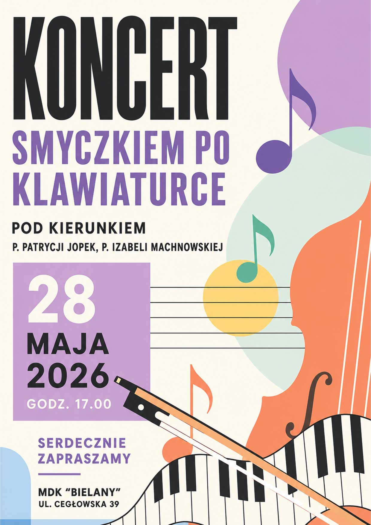 Plakat koncertu z motywem muzycznym, przedstawiający stylizowaną klawiaturę pianina oraz smyczek i nuty w pastelowych kolorach.
Widoczny duży napis:
KONCERT
SMYCZKIEM PO KLAWIATURCE
Dodatkowa informacja:
POD KIERUNKIEM
P. PATRYCJI JOPEK, P. IZABELI MACHNOWSKIEJ
Data i godzina:
28 MAJA 2026
GODZ. 17.00
Zaproszenie:
SERDECZNIE ZAPRASZAMY
Miejsce:
MDK "BIELANY"
UL. CEGŁOWSKA 39
Elementy graficzne:
Kolorowe nuty muzyczne, stylizowany smyczek przecinający falującą klawiaturę fortepianu, abstrakcyjne kształty w odcieniach fioletu, pomarańczu, zieleni i błękitu.