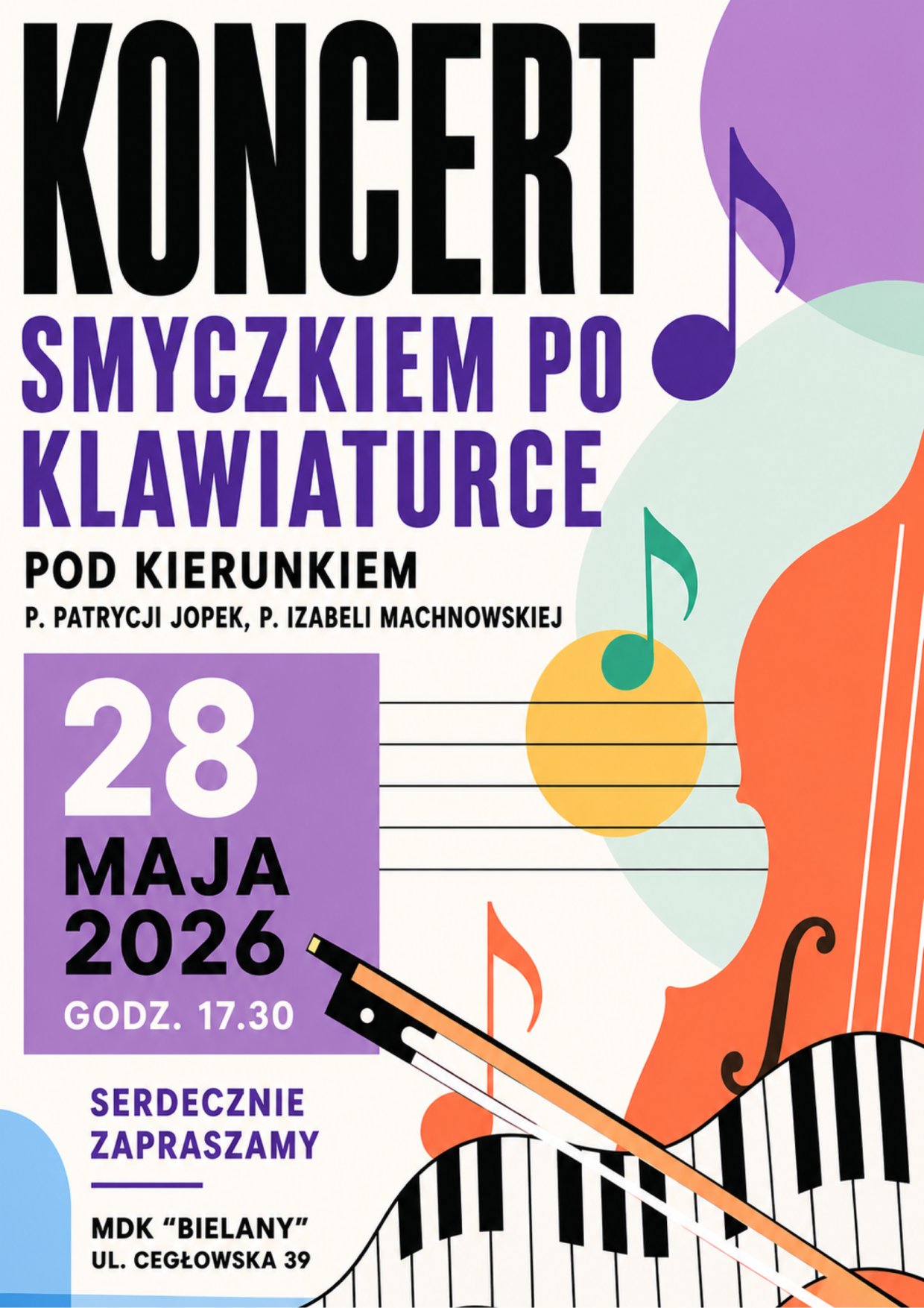 Plakat koncertu z motywem muzycznym, przedstawiający stylizowaną klawiaturę pianina oraz smyczek i nuty w pastelowych kolorach.
Widoczny duży napis:
KONCERT
SMYCZKIEM PO KLAWIATURCE
Dodatkowa informacja:
POD KIERUNKIEM
P. PATRYCJI JOPEK, P. IZABELI MACHNOWSKIEJ
Data i godzina:
28 MAJA 2026
GODZ. 17.00
Zaproszenie:
SERDECZNIE ZAPRASZAMY
Miejsce:
MDK "BIELANY"
UL. CEGŁOWSKA 39
Elementy graficzne:
Kolorowe nuty muzyczne, stylizowany smyczek przecinający falującą klawiaturę fortepianu, abstrakcyjne kształty w odcieniach fioletu, pomarańczu, zieleni i błękitu.